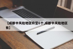 【成都中风险地区升至6个,成都中风险地区有】