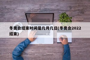 冬奥会结束时间是几月几日(冬奥会2022结束)
