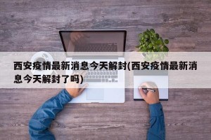 西安疫情最新消息今天解封(西安疫情最新消息今天解封了吗)