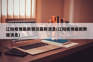 辽阳疫情最新情况最新消息(辽阳疫情最新数据消息)
