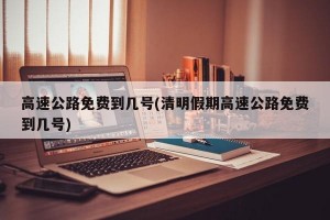 高速公路免费到几号(清明假期高速公路免费到几号)