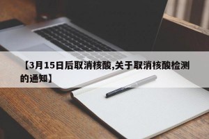 【3月15日后取消核酸,关于取消核酸检测的通知】
