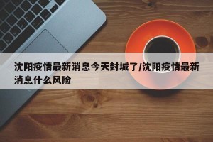 沈阳疫情最新消息今天封城了/沈阳疫情最新消息什么风险