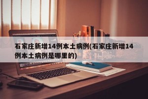 石家庄新增14例本土病例(石家庄新增14例本土病例是哪里的)