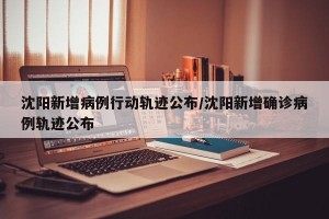沈阳新增病例行动轨迹公布/沈阳新增确诊病例轨迹公布