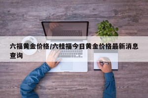 六福黄金价格/六桂福今日黄金价格最新消息查询