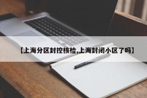 【上海分区封控核检,上海封闭小区了吗】