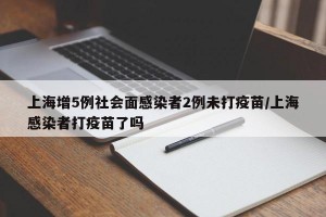 上海增5例社会面感染者2例未打疫苗/上海感染者打疫苗了吗
