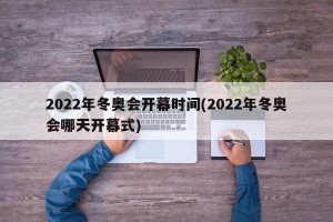2022年冬奥会开幕时间(2022年冬奥会哪天开幕式)