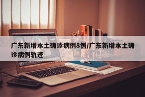 广东新增本土确诊病例8例/广东新增本土确诊病例轨迹