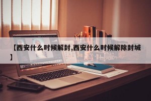 【西安什么时候解封,西安什么时候解除封城】