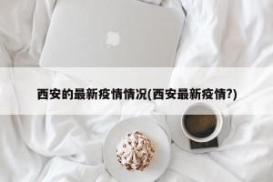 西安的最新疫情情况(西安最新疫情?)