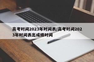 高考时间2023年时间表/高考时间2023年时间表出成绩时间