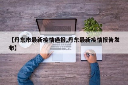 【丹东市最新疫情通报,丹东最新疫情报告发布】