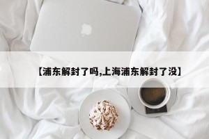 【浦东解封了吗,上海浦东解封了没】