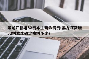 黑龙江新增32例本土确诊病例(黑龙江新增32例本土确诊病例多少)