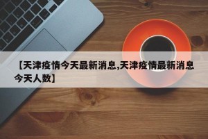 【天津疫情今天最新消息,天津疫情最新消息今天人数】