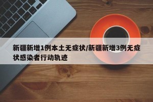 新疆新增1例本土无症状/新疆新增3例无症状感染者行动轨迹