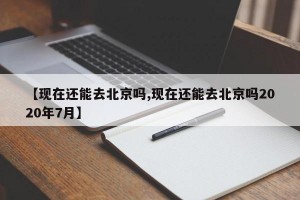 【现在还能去北京吗,现在还能去北京吗2020年7月】