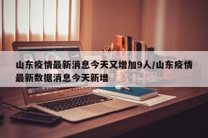 山东疫情最新消息今天又增加9人/山东疫情最新数据消息今天新增