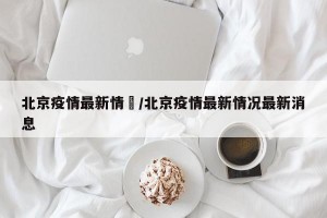 北京疫情最新情況/北京疫情最新情况最新消息