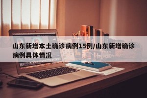 山东新增本土确诊病例15例/山东新增确诊病例具体情况