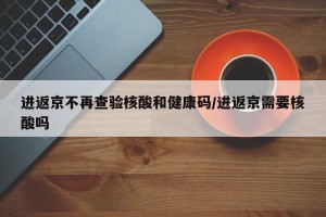 进返京不再查验核酸和健康码/进返京需要核酸吗