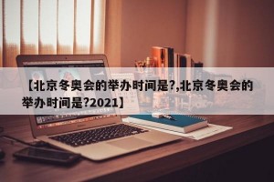 【北京冬奥会的举办时间是?,北京冬奥会的举办时间是?2021】