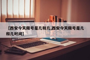 【西安今天限号是几和几,西安今天限号是几和几时间】