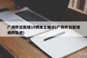 广州昨日新增10例本土确诊(广州昨日新增病例轨迹)