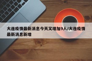 大连疫情最新消息今天又增加9人/大连疫情最新消息新增
