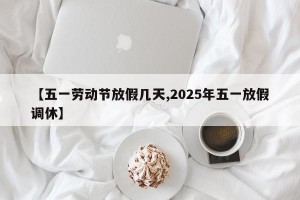 【五一劳动节放假几天,2025年五一放假调休】