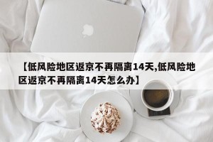 【低风险地区返京不再隔离14天,低风险地区返京不再隔离14天怎么办】