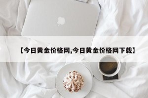 【今日黄金价格网,今日黄金价格网下载】
