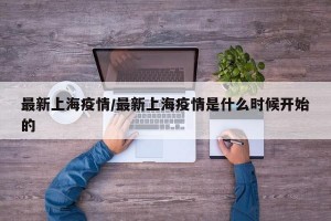 最新上海疫情/最新上海疫情是什么时候开始的