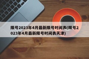 限号2023年4月最新限号时间表(限号2023年4月最新限号时间表天津)