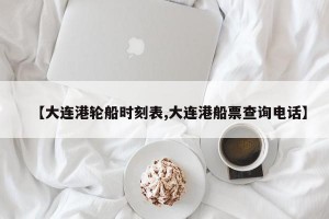 【大连港轮船时刻表,大连港船票查询电话】