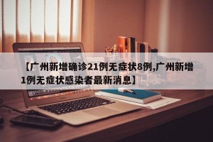 【广州新增确诊21例无症状8例,广州新增1例无症状感染者最新消息】