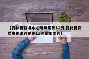 【吉林省新增本地确诊病例11例,吉林省新增本地确诊病例11例是哪里的】