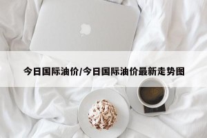 今日国际油价/今日国际油价最新走势图