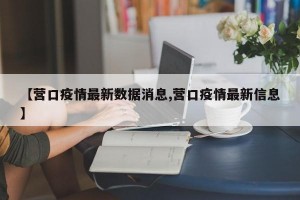 【营口疫情最新数据消息,营口疫情最新信息】