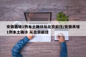 安徽再增1例本土确诊从北京前往/安徽再增1例本土确诊 从北京前往