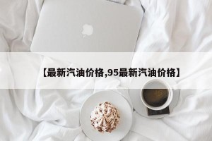 【最新汽油价格,95最新汽油价格】