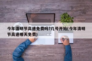 今年清明节高速免费吗?几号开始(今年清明节高速哪天免费)