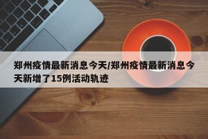 郑州疫情最新消息今天/郑州疫情最新消息今天新增了15例活动轨迹