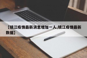 【镇江疫情最新消息增加一人,镇江疫情最新数据】