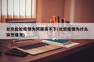 北京此轮疫情为何居高不下(北京疫情为什么突然爆发)