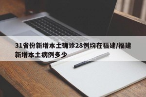 31省份新增本土确诊28例均在福建/福建新增本土病例多少