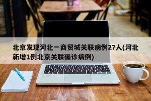 北京发现河北一商贸城关联病例27人(河北新增1例北京关联确诊病例)