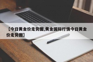 【今日黄金价走势图,黄金国际行情今日黄金价走势图】